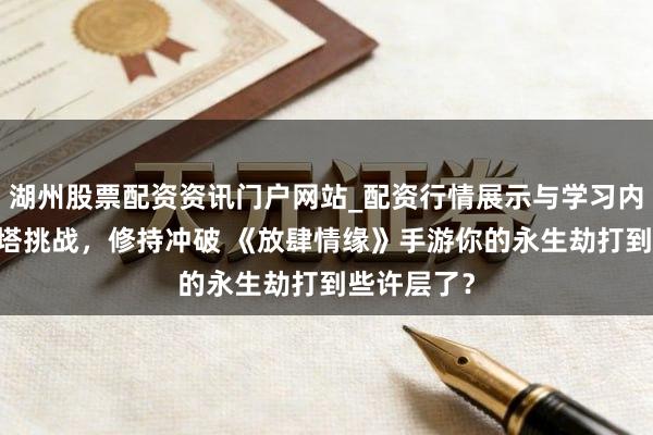 湖州股票配资资讯门户网站_配资行情展示与学习内容解析 爬塔挑战，修持冲破 《放肆情缘》手游你的永生劫打到些许层了？