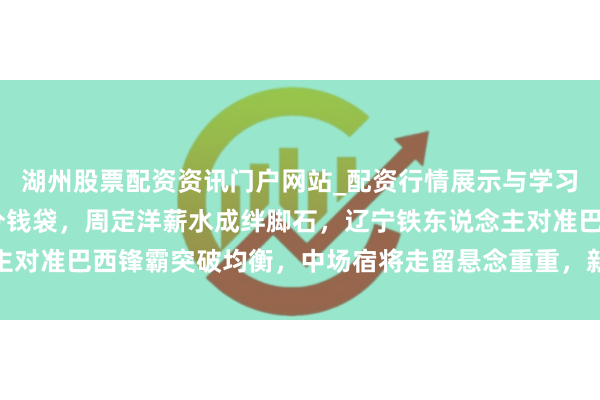 湖州股票配资资讯门户网站_配资行情展示与学习内容解析 中超冬窗等分钱袋，周定洋薪水成绊脚石，辽宁铁东说念主对准巴西锋霸突破均衡，中场宿将走留悬念重重，新援适应成最大进修