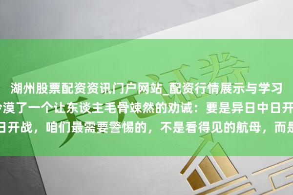 湖州股票配资资讯门户网站_配资行情展示与学习内容解析 高志凯表示冷漠了一个让东谈主毛骨竦然的劝诫：要是异日中日开战，咱们最需要警惕的，不是看得见的航母，而是咱们我方那份盲目自信