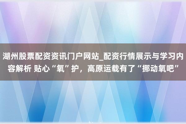 湖州股票配资资讯门户网站_配资行情展示与学习内容解析 贴心“氧”护，高原运载有了“挪动氧吧”