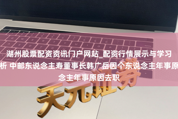 湖州股票配资资讯门户网站_配资行情展示与学习内容解析 中邮东说念主寿董事长韩广岳因个东说念主年事原因去职