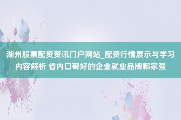 湖州股票配资资讯门户网站_配资行情展示与学习内容解析 省内口碑好的企业就业品牌哪家强