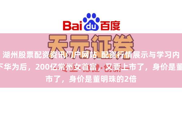 湖州股票配资资讯门户网站_配资行情展示与学习内容解析 拿下华为后，200亿常州女首富，又要上市了，身价是董明珠的2倍