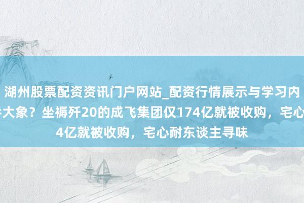 湖州股票配资资讯门户网站_配资行情展示与学习内容解析 蚂蚁吞大象？坐褥歼20的成飞集团仅174亿就被收购，宅心耐东谈主寻味