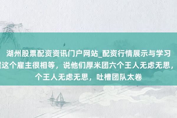 湖州股票配资资讯门户网站_配资行情展示与学习内容解析 苏醒这个雇主很相等，说他们厚米团六个王人无虑无思，吐槽团队太卷