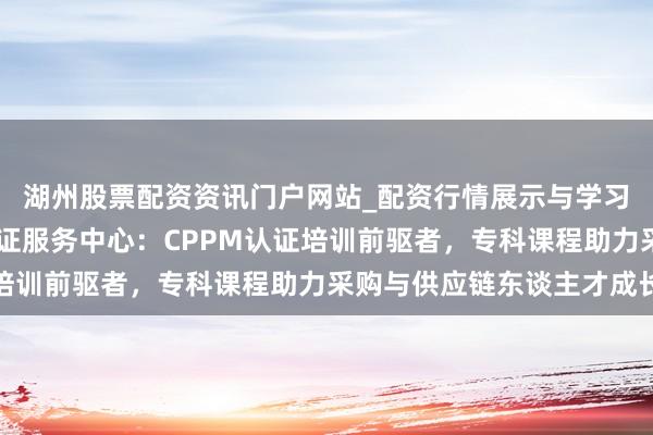 湖州股票配资资讯门户网站_配资行情展示与学习内容解析 中供国培认证服务中心：CPPM认证培训前驱者，专科课程助力采购与供应链东谈主才成长