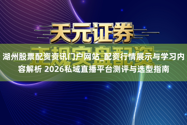 湖州股票配资资讯门户网站_配资行情展示与学习内容解析 2026私域直播平台测评与选型指南