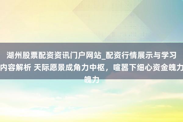 湖州股票配资资讯门户网站_配资行情展示与学习内容解析 天际愿景成角力中枢，喧嚣下细心资金魄力