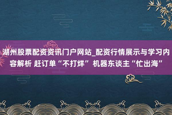 湖州股票配资资讯门户网站_配资行情展示与学习内容解析 赶订单“不打烊” 机器东谈主“忙出海”
