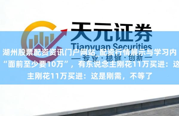 湖州股票配资资讯门户网站_配资行情展示与学习内容解析 太浪漫！“面前至少要10万”，有东说念主刚花11万买进：这是刚需，不等了
