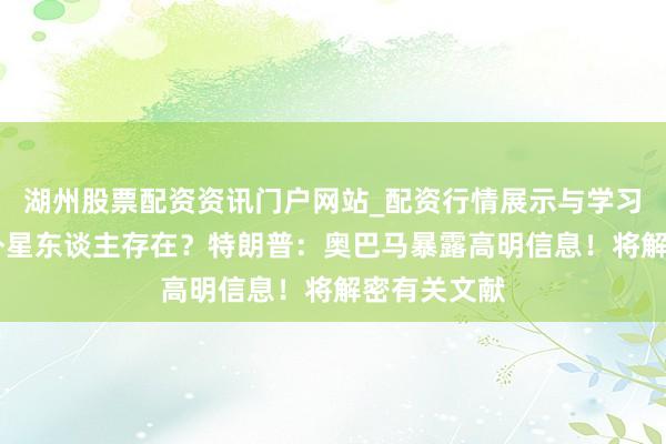 湖州股票配资资讯门户网站_配资行情展示与学习内容解析 外星东谈主存在？特朗普：奥巴马暴露高明信息！将解密有关文献
