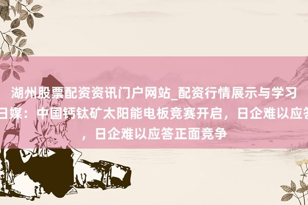 湖州股票配资资讯门户网站_配资行情展示与学习内容解析 日媒：中国钙钛矿太阳能电板竞赛开启，日企难以应答正面竞争
