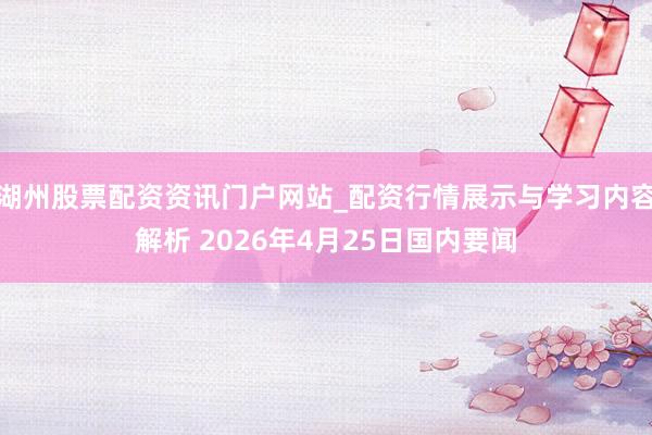 湖州股票配资资讯门户网站_配资行情展示与学习内容解析 2026年4月25日国内要闻