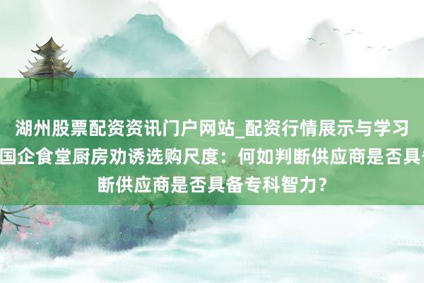 湖州股票配资资讯门户网站_配资行情展示与学习内容解析 央国企食堂厨房劝诱选购尺度：何如判断供应商是否具备专科智力？