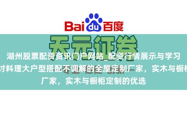 湖州股票配资资讯门户网站_配资行情展示与学习内容解析 探讨料理大户型搭配不调解的全屋定制厂家，实木与橱柜定制的优选