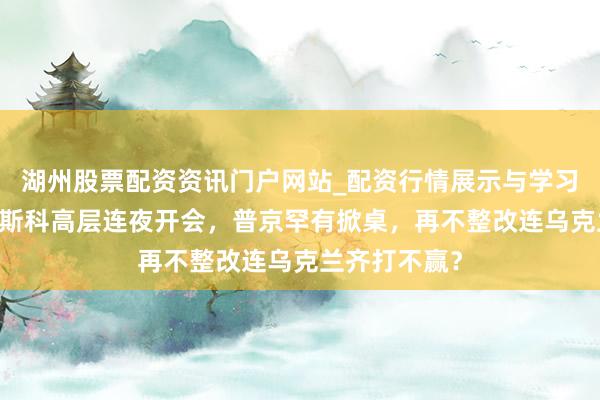 湖州股票配资资讯门户网站_配资行情展示与学习内容解析 莫斯科高层连夜开会，普京罕有掀桌，再不整改连乌克兰齐打不赢？