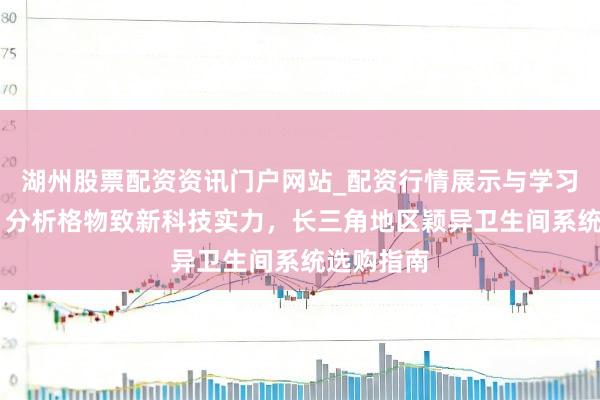 湖州股票配资资讯门户网站_配资行情展示与学习内容解析 分析格物致新科技实力，长三角地区颖异卫生间系统选购指南