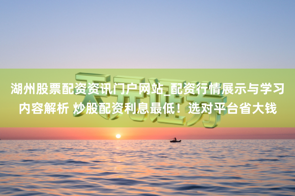 湖州股票配资资讯门户网站_配资行情展示与学习内容解析 炒股配资利息最低！选对平台省大钱