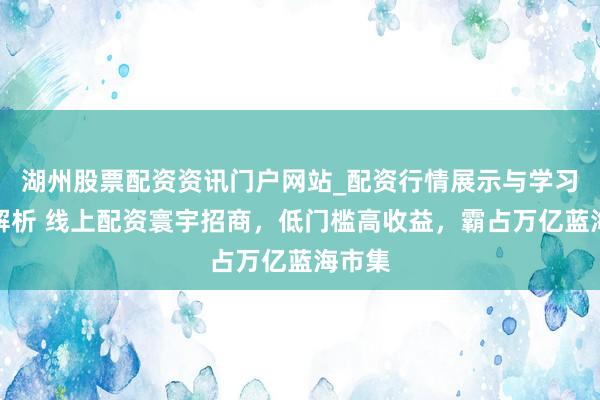 湖州股票配资资讯门户网站_配资行情展示与学习内容解析 线上配资寰宇招商，低门槛高收益，霸占万亿蓝海市集