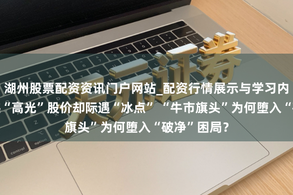 湖州股票配资资讯门户网站_配资行情展示与学习内容解析 事迹“高光”股价却际遇“冰点” “牛市旗头”为何堕入“破净”困局？
