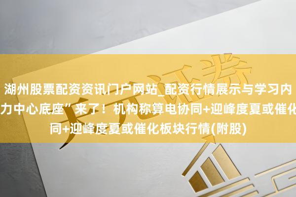 湖州股票配资资讯门户网站_配资行情展示与学习内容解析 “预制算力中心底座”来了!机构称算电协同+迎峰度夏或催化板块行情(附股)