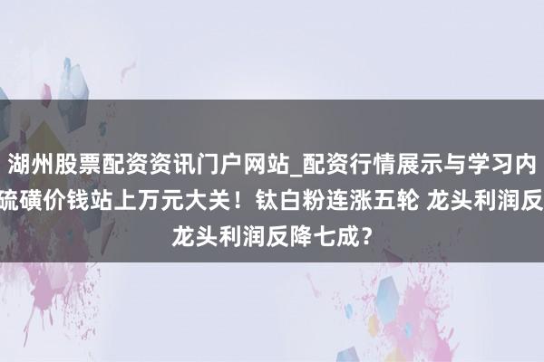 湖州股票配资资讯门户网站_配资行情展示与学习内容解析 硫磺价钱站上万元大关！钛白粉连涨五轮 龙头利润反降七成？