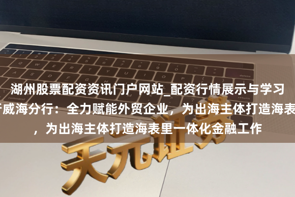湖州股票配资资讯门户网站_配资行情展示与学习内容解析 中国银行威海分行：全力赋能外贸企业，为出海主体打造海表里一体化金融工作