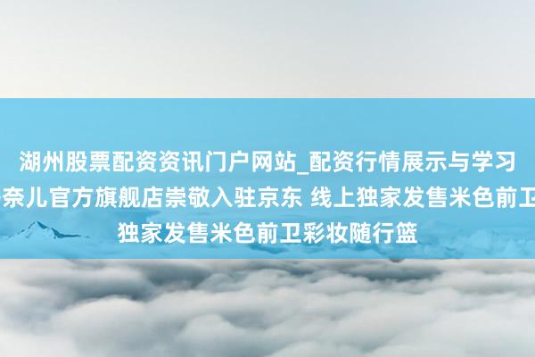 湖州股票配资资讯门户网站_配资行情展示与学习内容解析 香奈儿官方旗舰店崇敬入驻京东 线上独家发售米色前卫彩妆随行篮