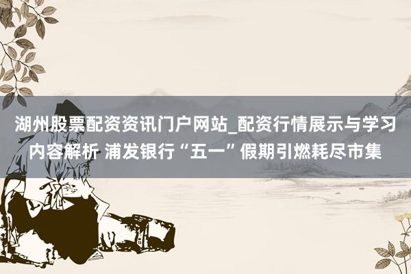 湖州股票配资资讯门户网站_配资行情展示与学习内容解析 浦发银行“五一”假期引燃耗尽市集