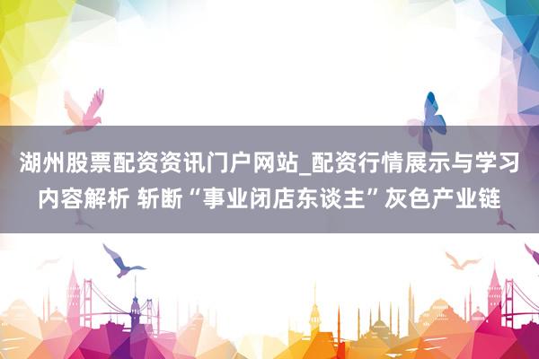 湖州股票配资资讯门户网站_配资行情展示与学习内容解析 斩断“事业闭店东谈主”灰色产业链