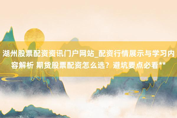 湖州股票配资资讯门户网站_配资行情展示与学习内容解析 期货股票配资怎么选？避坑要点必看**