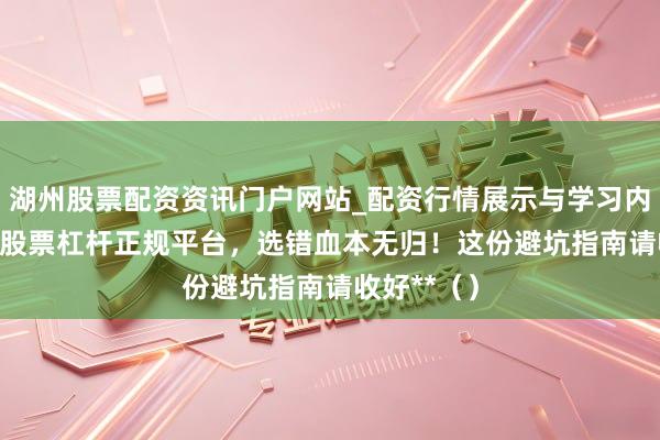 湖州股票配资资讯门户网站_配资行情展示与学习内容解析 **股票杠杆正规平台，选错血本无归！这份避坑指南请收好**（）