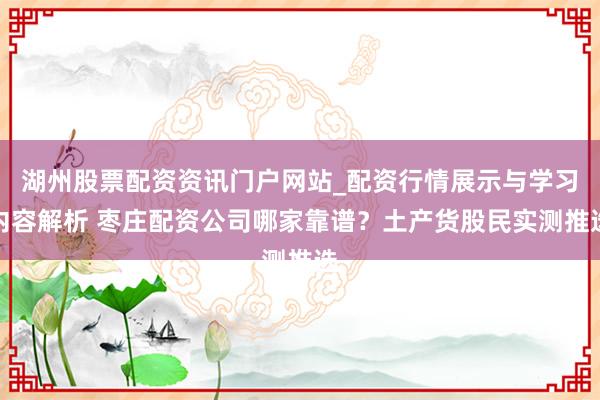 湖州股票配资资讯门户网站_配资行情展示与学习内容解析 枣庄配资公司哪家靠谱？土产货股民实测推选